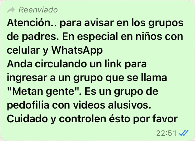 En horas de la noche, y alertados por las denuncias, el nombre del grupo habría mutado a&nbsp;METAN PIJATe puede interesar&nbsp;WhatsApp: desarticulan un grupo de menores que integraban un grupo que compartía material prohibidoPosible red de pedofiliaEn estos grupos circulan, solicitan y envían fotos y vídeos y, según trascendidos, también vídeos en vivo.El grupo etario pretendido por sus creadores es el de niños, niñas y adolescentes a partir de 10 años.Te puede interesar&nbsp;WhatsApp: consejos para evitar que anadan a tus hijos a grupos sin su consentimientoRecomiendan realizar la denunciaUno de los tantos mensajes de padres alertando sobre el grupo apócrifo.